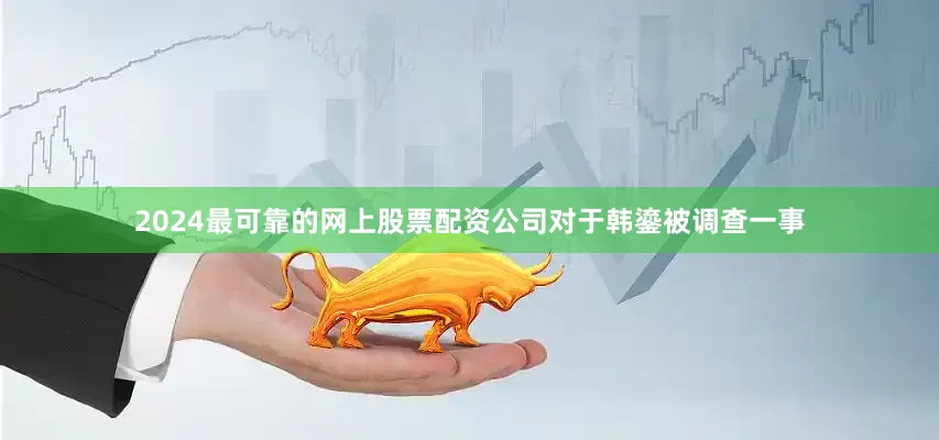 2024最可靠的网上股票配资公司 对于韩鎏被调查一事