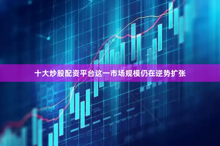 十大炒股配资平台这一市场规模仍在逆势扩张