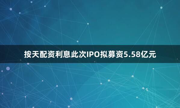 按天配资利息此次IPO拟募资5.58亿元
