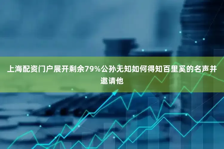上海配资门户展开剩余79%公孙无知如何得知百里奚的名声并邀请他