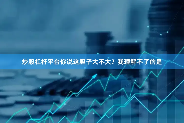 炒股杠杆平台你说这胆子大不大？我理解不了的是