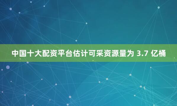 中国十大配资平台估计可采资源量为 3.7 亿桶