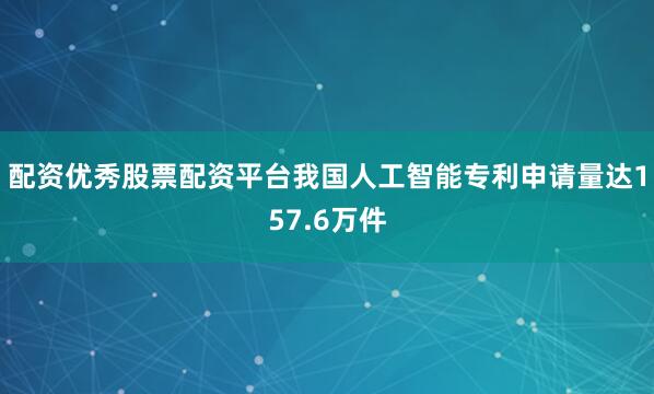 配资优秀股票配资平台我国人工智能专利申请量达157.6万件