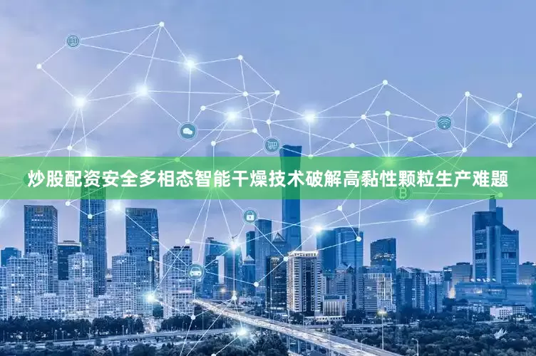 炒股配资安全多相态智能干燥技术破解高黏性颗粒生产难题