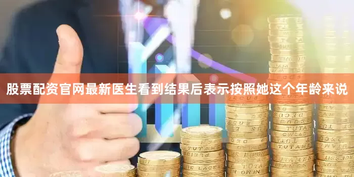 股票配资官网最新医生看到结果后表示按照她这个年龄来说