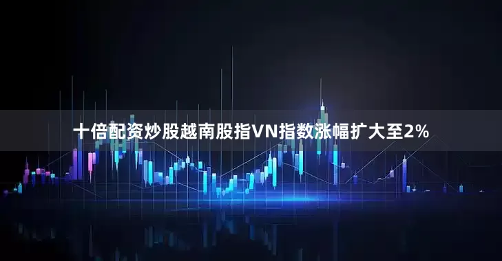 十倍配资炒股越南股指VN指数涨幅扩大至2%