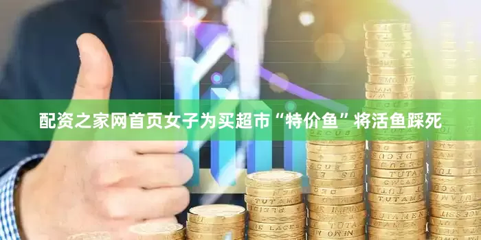 配资之家网首页女子为买超市“特价鱼”将活鱼踩死