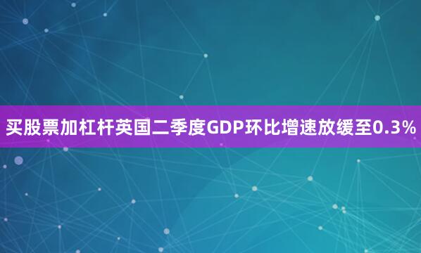 买股票加杠杆英国二季度GDP环比增速放缓至0.3%
