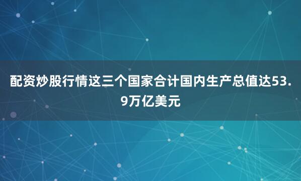 配资炒股行情这三个国家合计国内生产总值达53.9万亿美元
