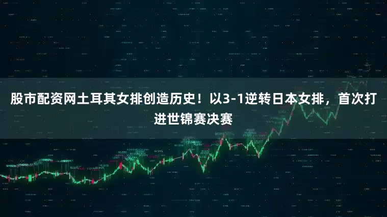 股市配资网土耳其女排创造历史！以3-1逆转日本女排，首次打进世锦赛决赛