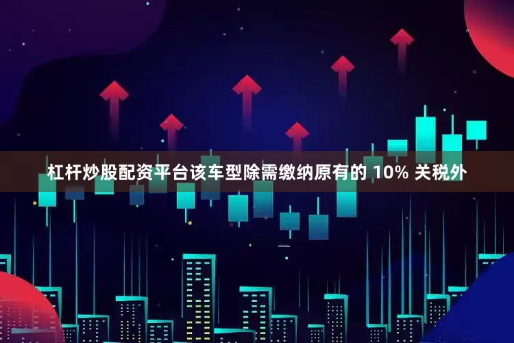杠杆炒股配资平台该车型除需缴纳原有的 10% 关税外