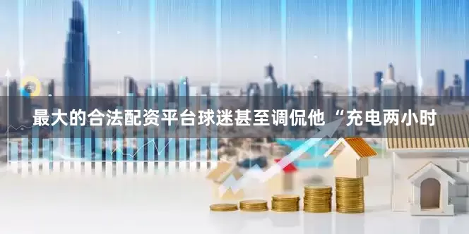 最大的合法配资平台球迷甚至调侃他 “充电两小时