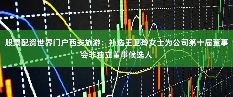 股票配资世界门户西安旅游：补选王卫玲女士为公司第十届董事会非独立董事候选人